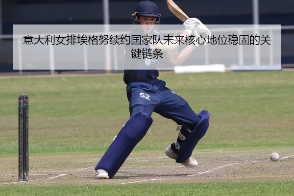 意大利女排埃格努续约国家队未来核心地位稳固的关键链条